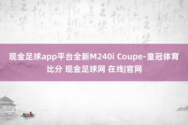 现金足球app平台全新M240i Coupe-皇冠体育比分 现金足球网 在线|官网