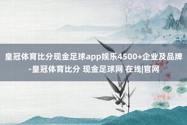 皇冠体育比分现金足球app娱乐4500+企业及品牌-皇冠体育比分 现金足球网 在线|官网