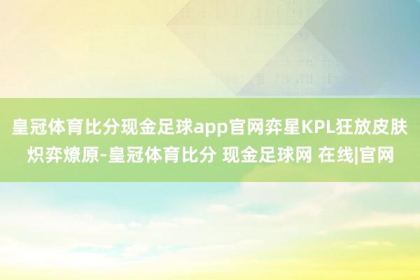 皇冠体育比分现金足球app官网弈星KPL狂放皮肤炽弈燎原-皇冠体育比分 现金足球网 在线|官网