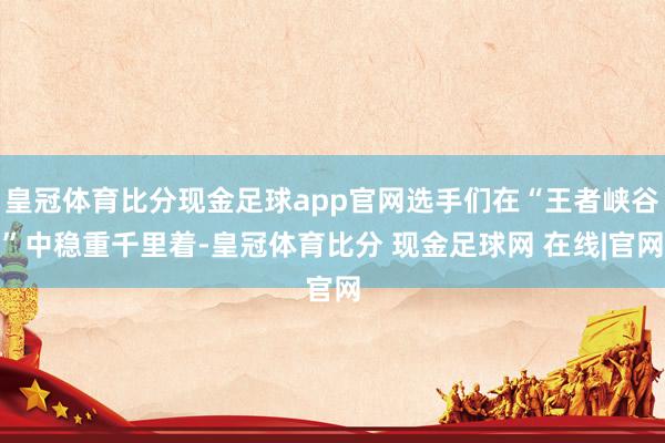 皇冠体育比分现金足球app官网选手们在“王者峡谷”中稳重千里着-皇冠体育比分 现金足球网 在线|官网