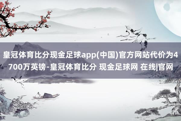 皇冠体育比分现金足球app(中国)官方网站代价为4700万英镑-皇冠体育比分 现金足球网 在线|官网