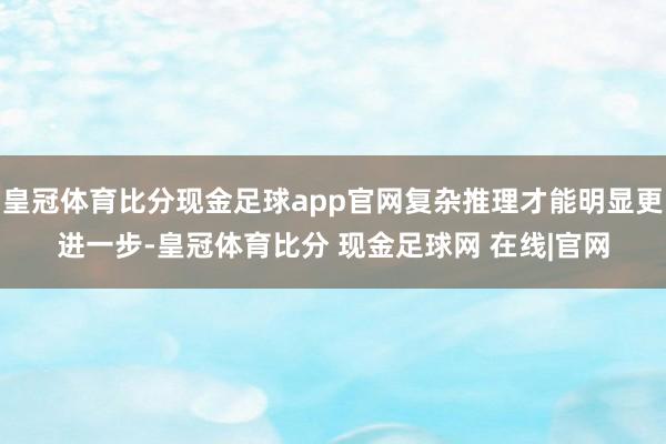 皇冠体育比分现金足球app官网复杂推理才能明显更进一步-皇冠体育比分 现金足球网 在线|官网