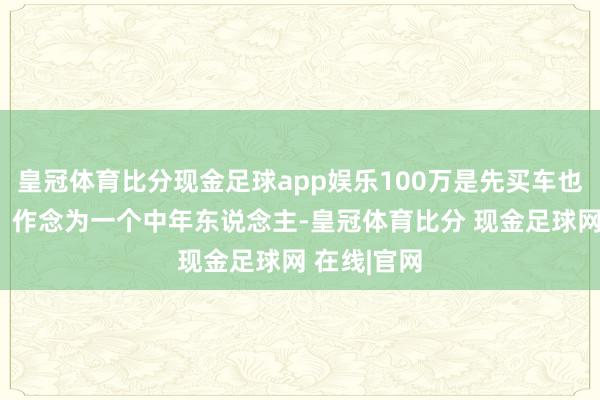 皇冠体育比分现金足球app娱乐100万是先买车也曾先买房？作念为一个中年东说念主-皇冠体育比分 现金足球网 在线|官网