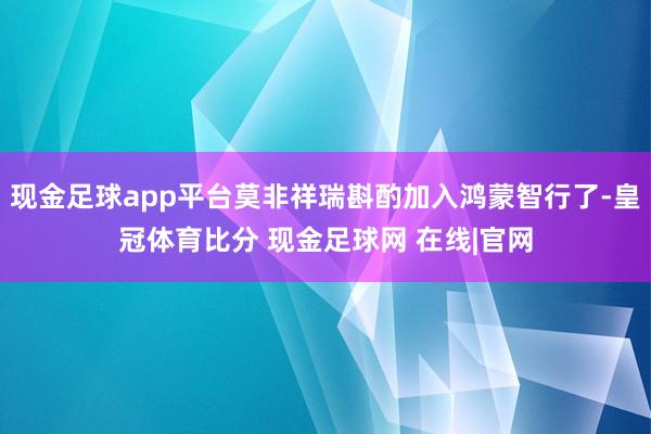 现金足球app平台莫非祥瑞斟酌加入鸿蒙智行了-皇冠体育比分 现金足球网 在线|官网