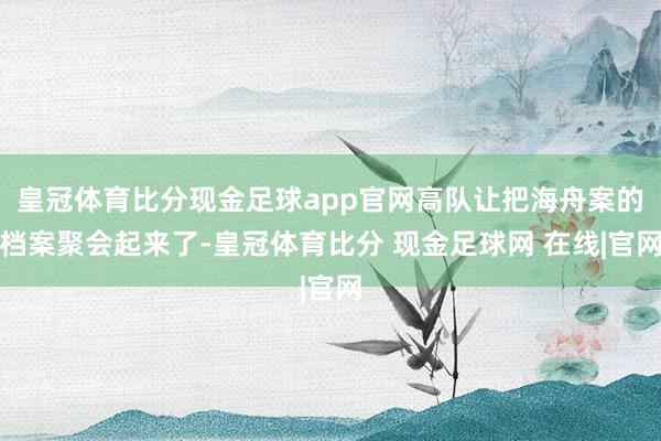 皇冠体育比分现金足球app官网高队让把海舟案的档案聚会起来了-皇冠体育比分 现金足球网 在线|官网