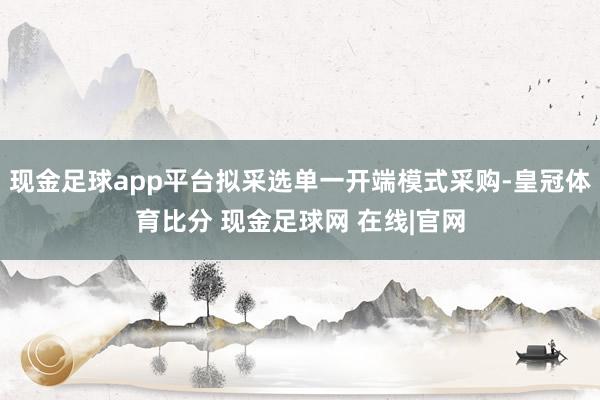 现金足球app平台拟采选单一开端模式采购-皇冠体育比分 现金足球网 在线|官网