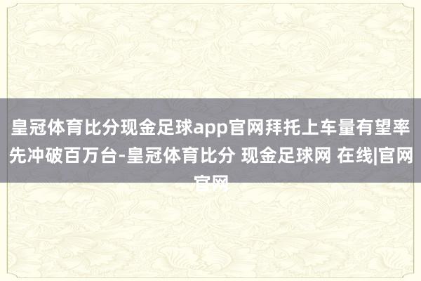 皇冠体育比分现金足球app官网拜托上车量有望率先冲破百万台-皇冠体育比分 现金足球网 在线|官网