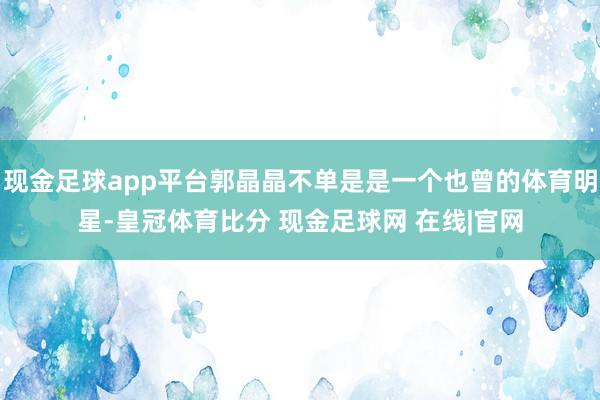 现金足球app平台郭晶晶不单是是一个也曾的体育明星-皇冠体育比分 现金足球网 在线|官网