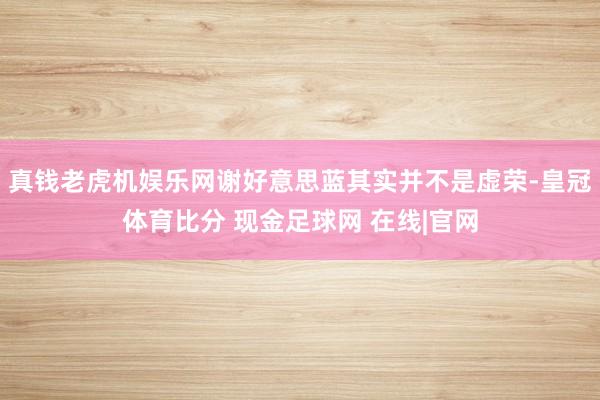 真钱老虎机娱乐网谢好意思蓝其实并不是虚荣-皇冠体育比分 现金足球网 在线|官网