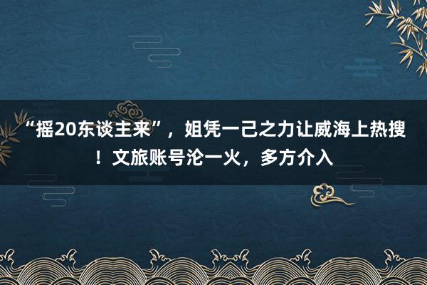 “摇20东谈主来”，姐凭一己之力让威海上热搜！文旅账号沦一火，多方介入