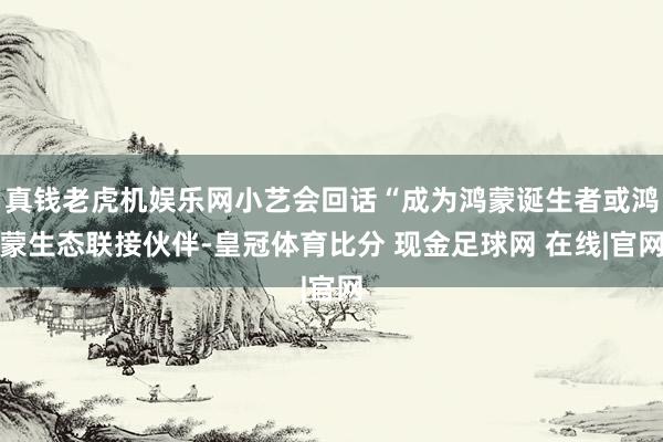 真钱老虎机娱乐网小艺会回话“成为鸿蒙诞生者或鸿蒙生态联接伙伴-皇冠体育比分 现金足球网 在线|官网