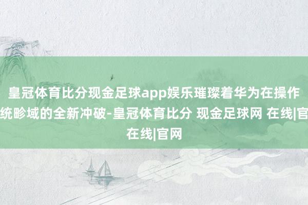 皇冠体育比分现金足球app娱乐璀璨着华为在操作系统畛域的全新冲破-皇冠体育比分 现金足球网 在线|官网