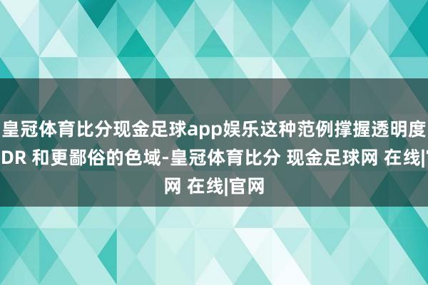 皇冠体育比分现金足球app娱乐这种范例撑握透明度、HDR 和更鄙俗的色域-皇冠体育比分 现金足球网 在线|官网