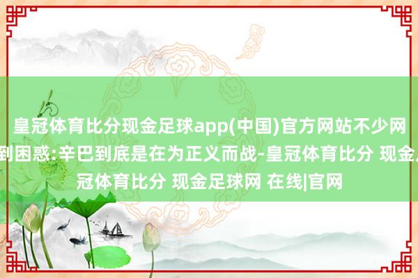 皇冠体育比分现金足球app(中国)官方网站不少网友齐对这件事感到困惑:辛巴到底是在为正义而战-皇冠体育比分 现金足球网 在线|官网