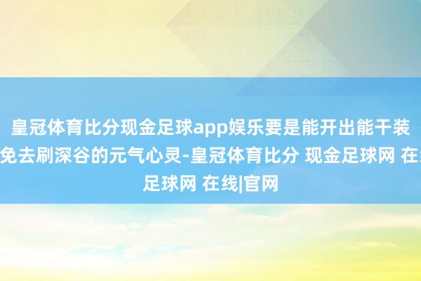 皇冠体育比分现金足球app娱乐要是能开出能干装备就能免去刷深谷的元气心灵-皇冠体育比分 现金足球网 在线|官网