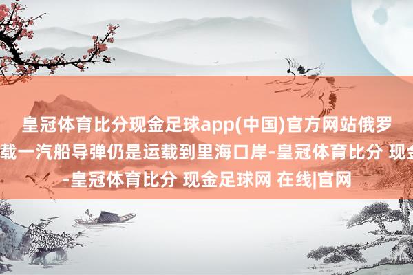 皇冠体育比分现金足球app(中国)官方网站俄罗斯货轮又从伊朗装载一汽船导弹仍是运载到里海口岸-皇冠体育比分 现金足球网 在线|官网