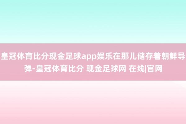 皇冠体育比分现金足球app娱乐在那儿储存着朝鲜导弹-皇冠体育比分 现金足球网 在线|官网