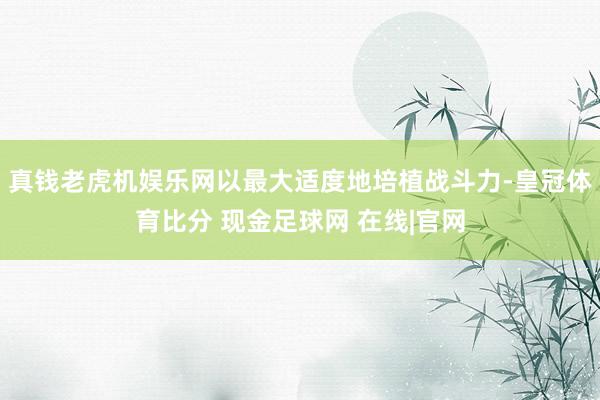 真钱老虎机娱乐网以最大适度地培植战斗力-皇冠体育比分 现金足球网 在线|官网