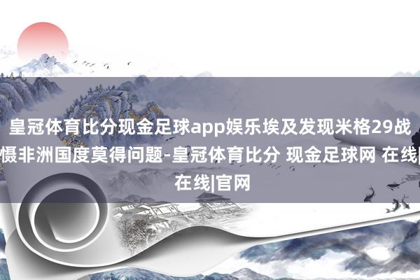 皇冠体育比分现金足球app娱乐埃及发现米格29战机威慑非洲国度莫得问题-皇冠体育比分 现金足球网 在线|官网