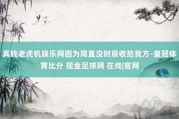 真钱老虎机娱乐网因为简直没时辰收拾我方-皇冠体育比分 现金足球网 在线|官网