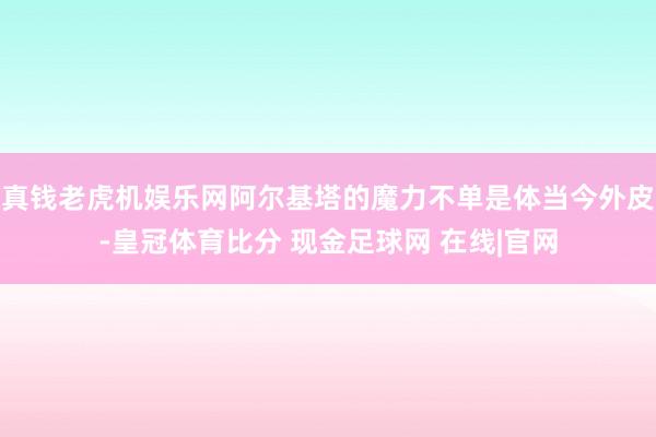 真钱老虎机娱乐网阿尔基塔的魔力不单是体当今外皮-皇冠体育比分 现金足球网 在线|官网