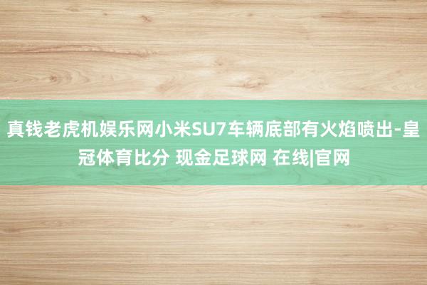 真钱老虎机娱乐网小米SU7车辆底部有火焰喷出-皇冠体育比分 现金足球网 在线|官网