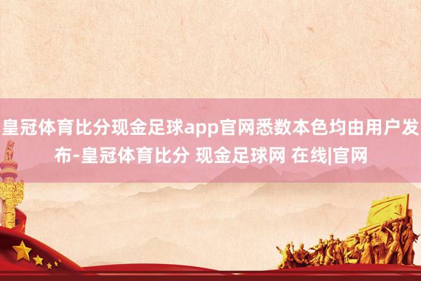 皇冠体育比分现金足球app官网悉数本色均由用户发布-皇冠体育比分 现金足球网 在线|官网