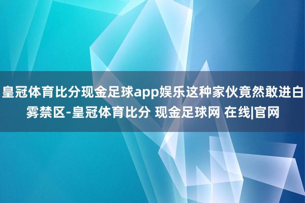 皇冠体育比分现金足球app娱乐这种家伙竟然敢进白雾禁区-皇冠体育比分 现金足球网 在线|官网