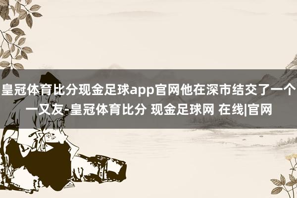 皇冠体育比分现金足球app官网他在深市结交了一个一又友-皇冠体育比分 现金足球网 在线|官网