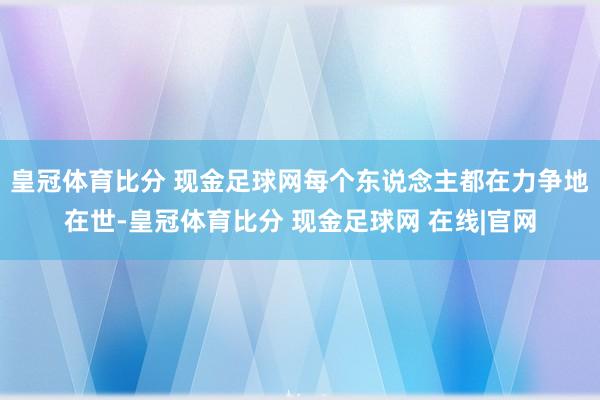 皇冠体育比分 现金足球网每个东说念主都在力争地在世-皇冠体育比分 现金足球网 在线|官网