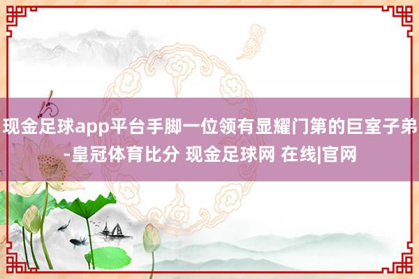 现金足球app平台手脚一位领有显耀门第的巨室子弟-皇冠体育比分 现金足球网 在线|官网