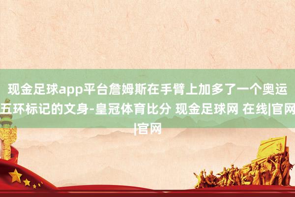 现金足球app平台詹姆斯在手臂上加多了一个奥运五环标记的文身-皇冠体育比分 现金足球网 在线|官网