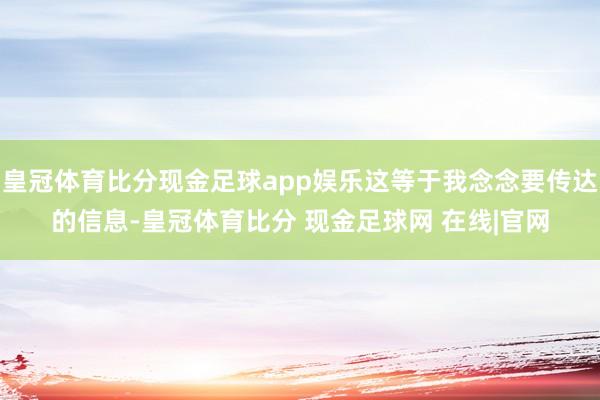 皇冠体育比分现金足球app娱乐这等于我念念要传达的信息-皇冠体育比分 现金足球网 在线|官网