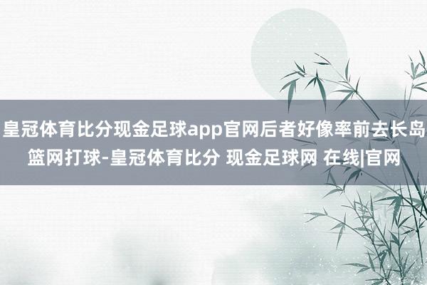 皇冠体育比分现金足球app官网后者好像率前去长岛篮网打球-皇冠体育比分 现金足球网 在线|官网