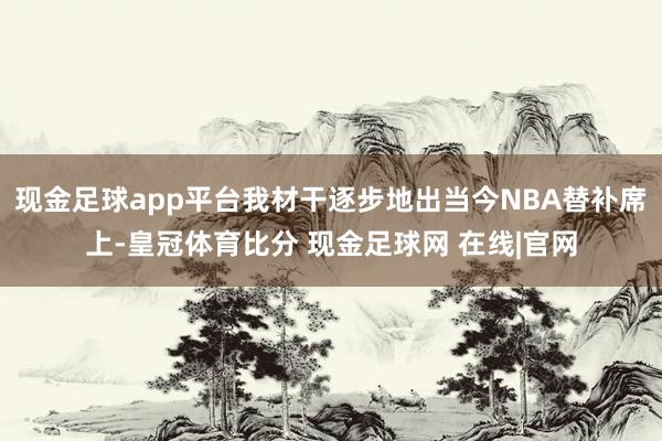 现金足球app平台我材干逐步地出当今NBA替补席上-皇冠体育比分 现金足球网 在线|官网