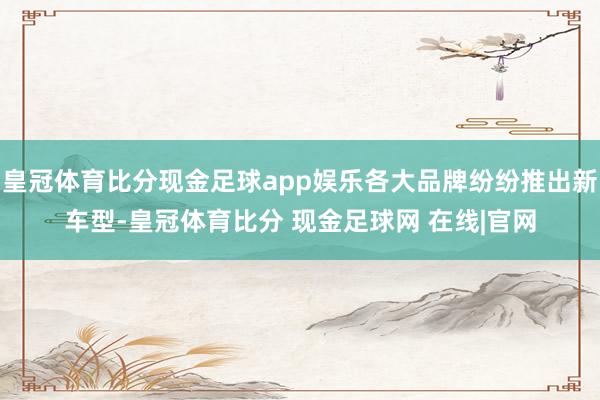 皇冠体育比分现金足球app娱乐各大品牌纷纷推出新车型-皇冠体育比分 现金足球网 在线|官网