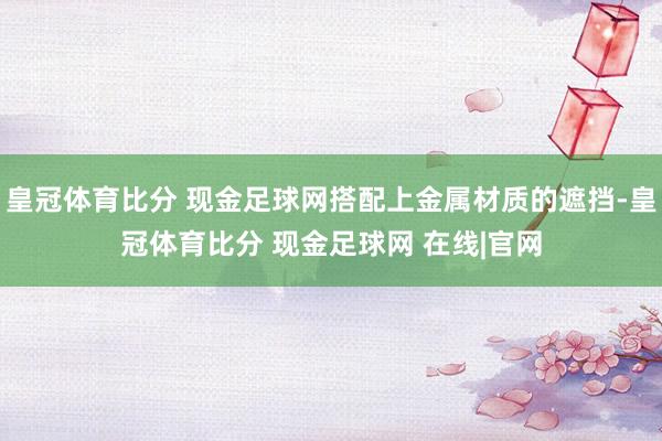 皇冠体育比分 现金足球网搭配上金属材质的遮挡-皇冠体育比分 现金足球网 在线|官网