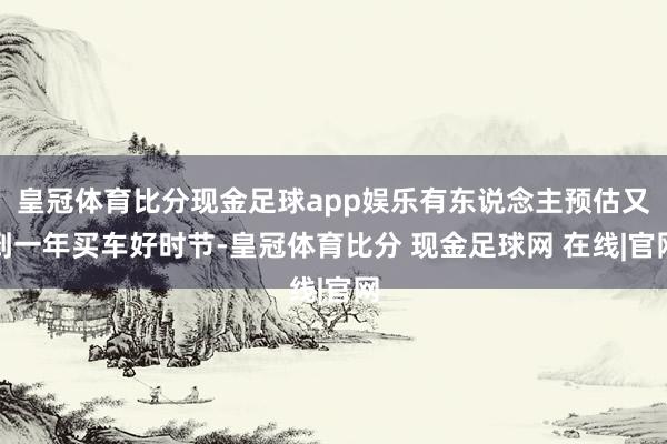 皇冠体育比分现金足球app娱乐有东说念主预估又到一年买车好时节-皇冠体育比分 现金足球网 在线|官网