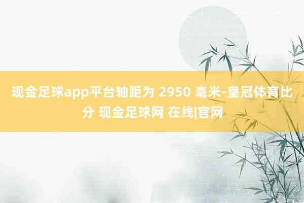 现金足球app平台轴距为 2950 毫米-皇冠体育比分 现金足球网 在线|官网