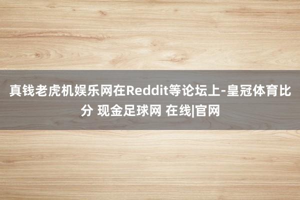 真钱老虎机娱乐网在Reddit等论坛上-皇冠体育比分 现金足球网 在线|官网