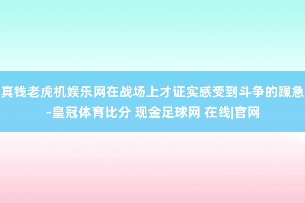 真钱老虎机娱乐网在战场上才证实感受到斗争的躁急-皇冠体育比分 现金足球网 在线|官网