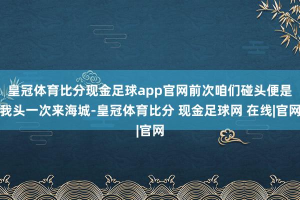 皇冠体育比分现金足球app官网前次咱们碰头便是我头一次来海城-皇冠体育比分 现金足球网 在线|官网