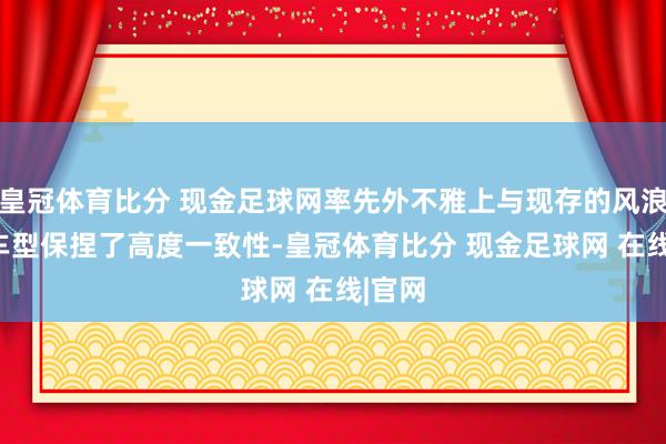 皇冠体育比分 现金足球网率先外不雅上与现存的风浪T10车型保捏了高度一致性-皇冠体育比分 现金足球网 在线|官网