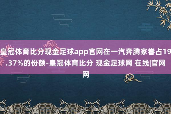 皇冠体育比分现金足球app官网在一汽奔腾家眷占19.37%的份额-皇冠体育比分 现金足球网 在线|官网