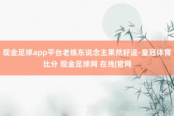 现金足球app平台老练东说念主果然好逗-皇冠体育比分 现金足球网 在线|官网