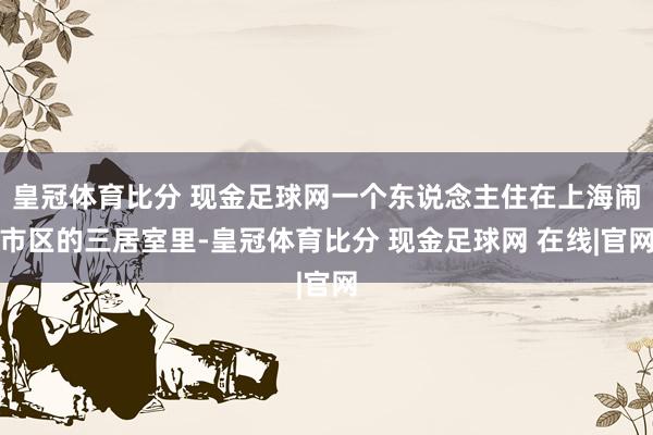 皇冠体育比分 现金足球网一个东说念主住在上海闹市区的三居室里-皇冠体育比分 现金足球网 在线|官网