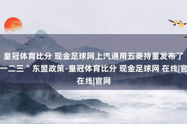 皇冠体育比分 现金足球网上汽通用五菱持重发布了＂一二三＂东盟政策-皇冠体育比分 现金足球网 在线|官网