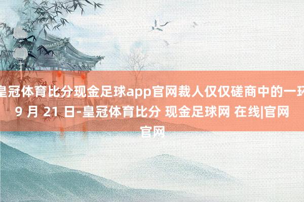 皇冠体育比分现金足球app官网裁人仅仅磋商中的一环9 月 21 日-皇冠体育比分 现金足球网 在线|官网