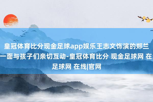 皇冠体育比分现金足球app娱乐王志文饰演的郑兰亭忠实一面与孩子们亲切互动-皇冠体育比分 现金足球网 在线|官网