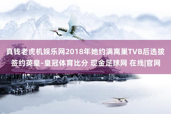 真钱老虎机娱乐网2018年她约满离巢TVB后选拔签约英皇-皇冠体育比分 现金足球网 在线|官网